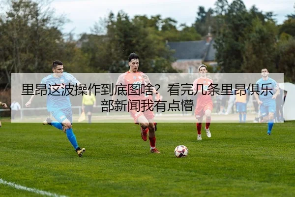 里昂这波操作到底图啥？看完几条里昂俱乐部新闻我有点懵
