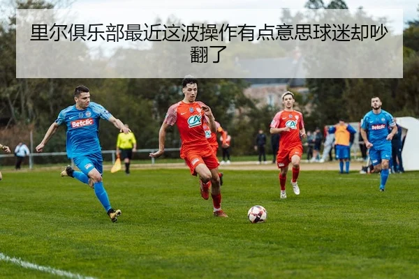 里尔俱乐部最近这波操作有点意思球迷却吵翻了