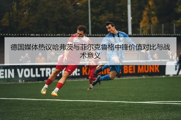 德国媒体热议哈弗茨与菲尔克鲁格中锋价值对比与战术意义