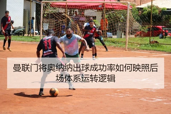 曼联门将奥纳纳出球成功率如何映照后场体系运转逻辑