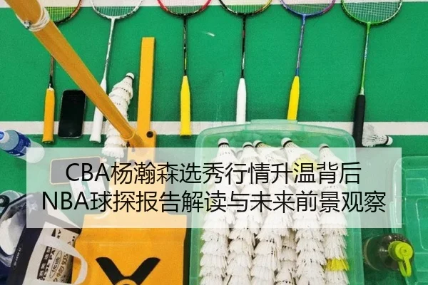 CBA杨瀚森选秀行情升温背后 NBA球探报告解读与未来前景观察