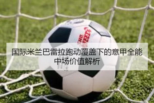 国际米兰巴雷拉跑动覆盖下的意甲全能中场价值解析