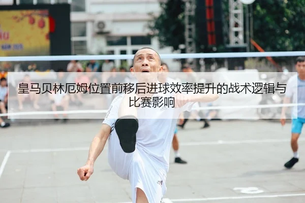 皇马贝林厄姆位置前移后进球效率提升的战术逻辑与比赛影响