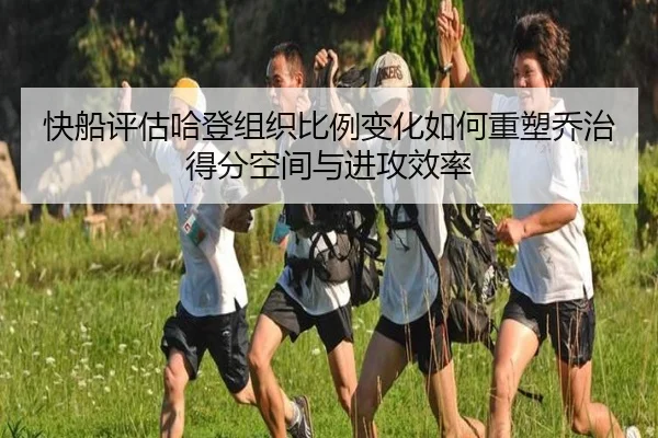 快船评估哈登组织比例变化如何重塑乔治得分空间与进攻效率