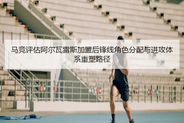 马竞评估阿尔瓦雷斯加盟后锋线角色分配与进攻体系重塑路径