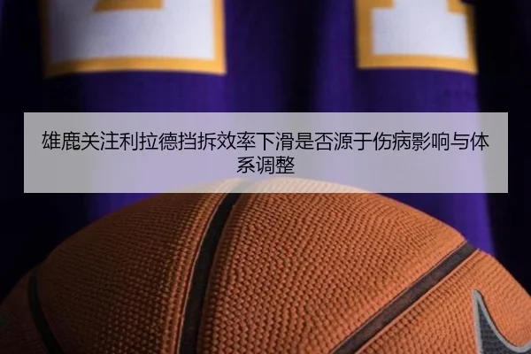 雄鹿关注利拉德挡拆效率下滑是否源于伤病影响与体系调整