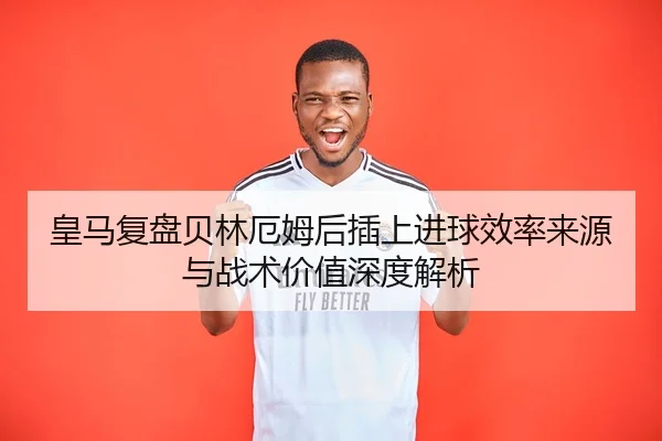 皇马复盘贝林厄姆后插上进球效率来源与战术价值深度解析