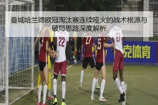 曼城哈兰德欧冠淘汰赛连续哑火的战术根源与破局思路深度解析