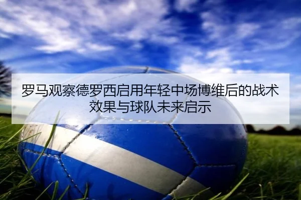 罗马观察德罗西启用年轻中场博维后的战术效果与球队未来启示