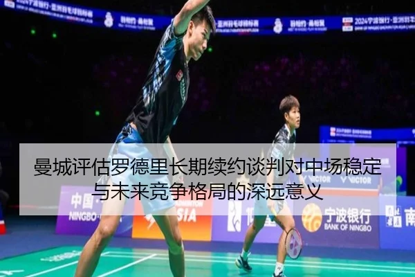曼城评估罗德里长期续约谈判对中场稳定与未来竞争格局的深远意义