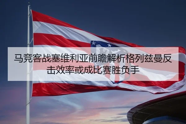 马竞客战塞维利亚前瞻解析格列兹曼反击效率或成比赛胜负手