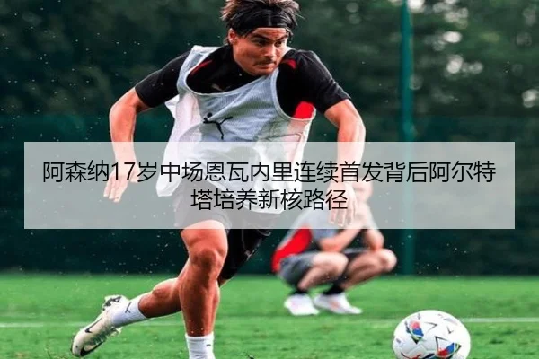 阿森纳17岁中场恩瓦内里连续首发背后阿尔特塔培养新核路径